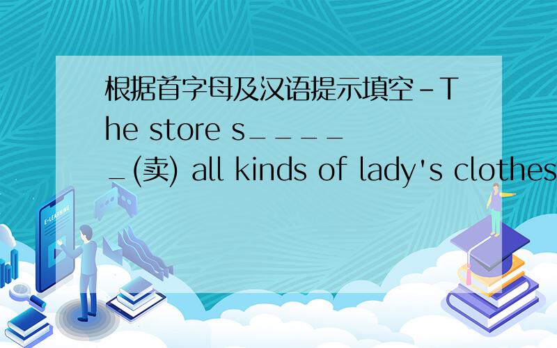 根据首字母及汉语提示填空-The store s_____(卖) all kinds of lady's clothes.Here are some desks f_____(给) you.