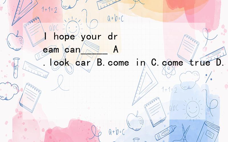 I hope your dream can_____ A.look car B.come in C.come true D.look like.