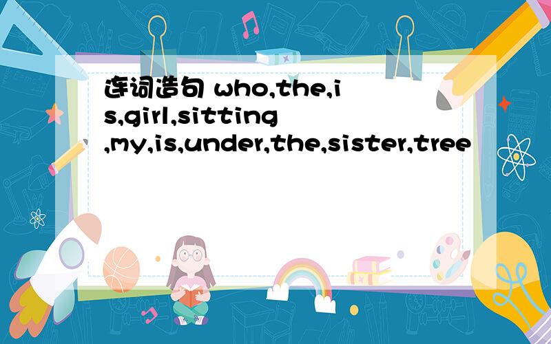 连词造句 who,the,is,girl,sitting,my,is,under,the,sister,tree