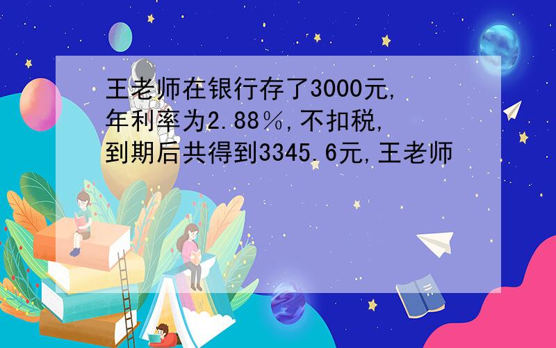 王老师在银行存了3000元,年利率为2.88％,不扣税,到期后共得到3345.6元,王老师