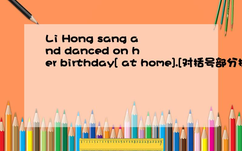 Li Hong sang and danced on her birthday[ at home].[对括号部分提问]
