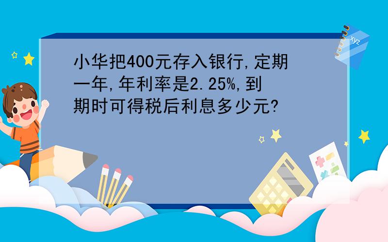 小华把400元存入银行,定期一年,年利率是2.25%,到期时可得税后利息多少元?