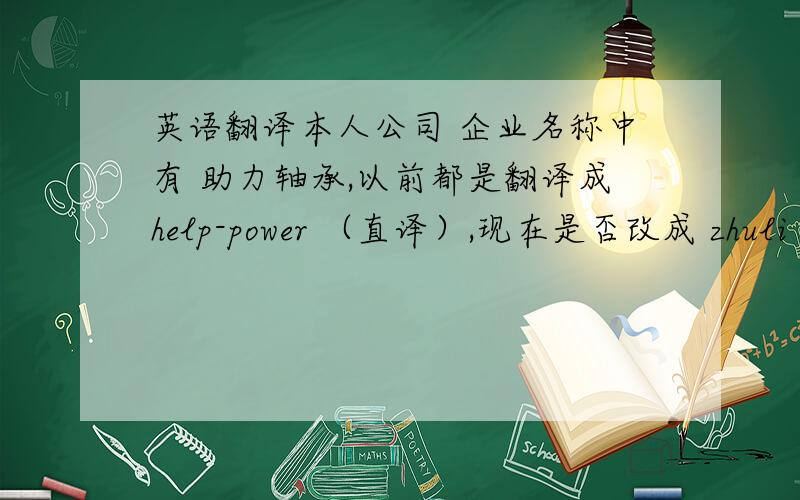 英语翻译本人公司 企业名称中有 助力轴承,以前都是翻译成help-power （直译）,现在是否改成 zhuli 汉语拼音?犹豫中……本公司 全名：邳州市助力轴承有限公司 以前都是翻译成 PiZhou Help-Power Be