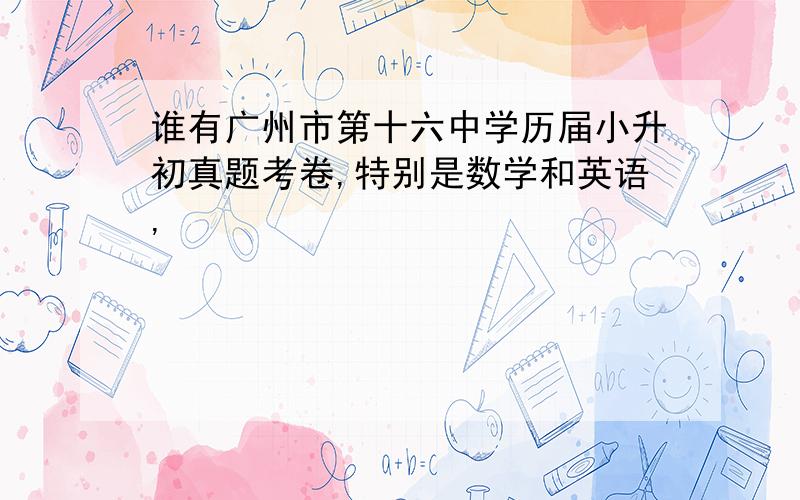 谁有广州市第十六中学历届小升初真题考卷,特别是数学和英语,