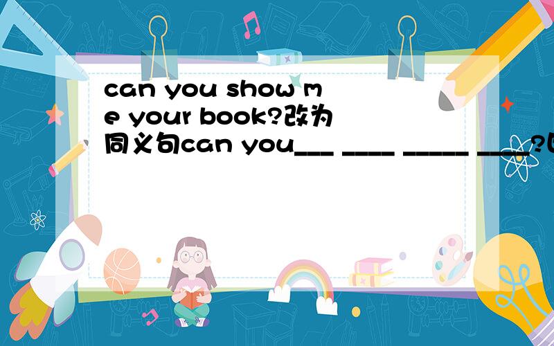 can you show me your book?改为同义句can you___ ____ _____ ____?四个空