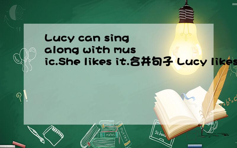 Lucy can sing along with music.She likes it.合并句子 Lucy likes the music__she can sing along__