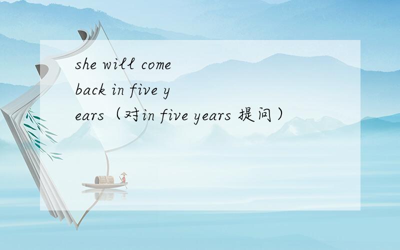 she will come back in five years（对in five years 提问）
