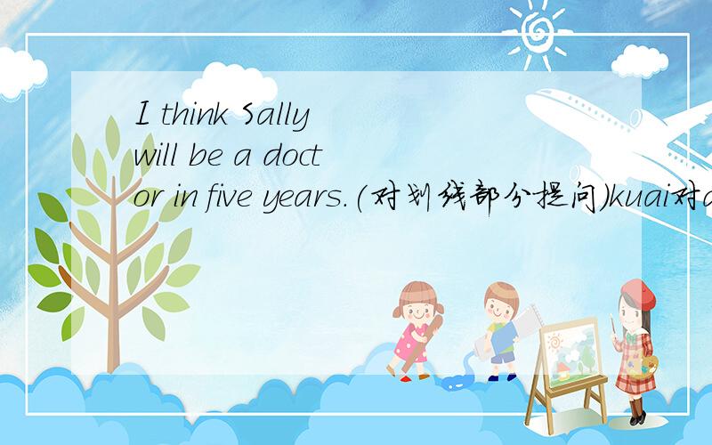 I think Sally will be a doctor in five years.(对划线部分提问）kuai对a doctor 提问