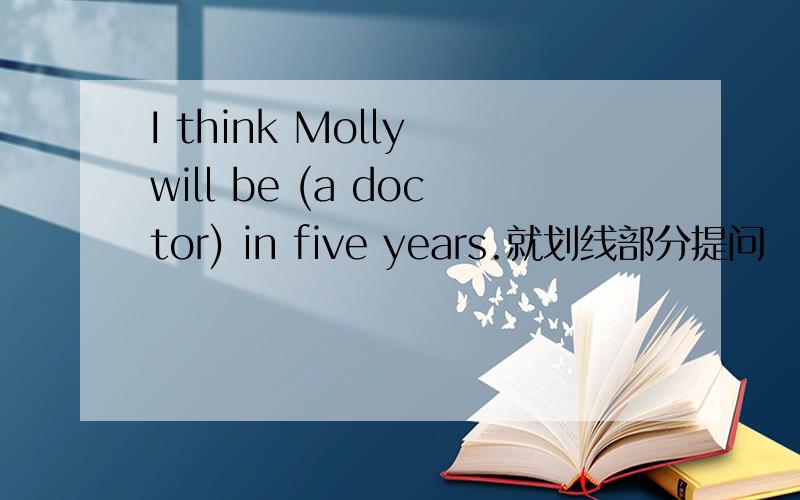 I think Molly will be (a doctor) in five years.就划线部分提问