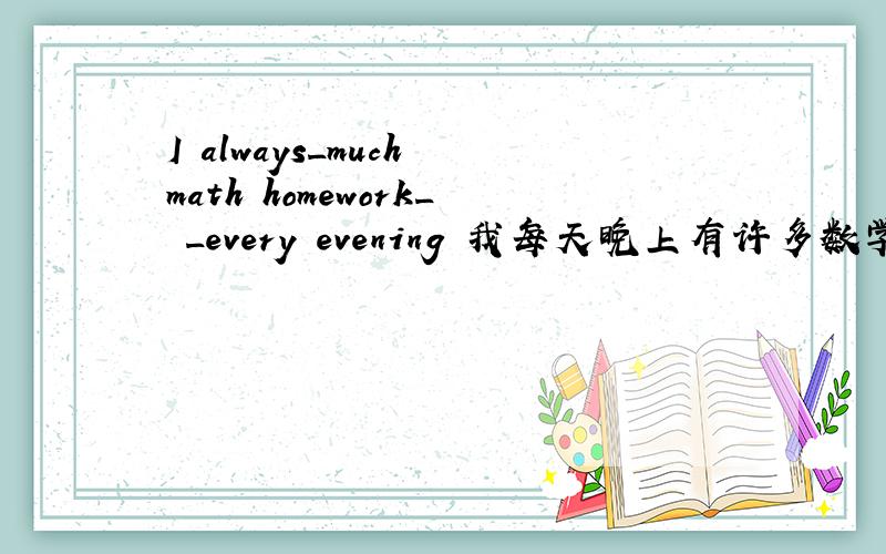 I always_much math homework_ _every evening 我每天晚上有许多数学作业要做