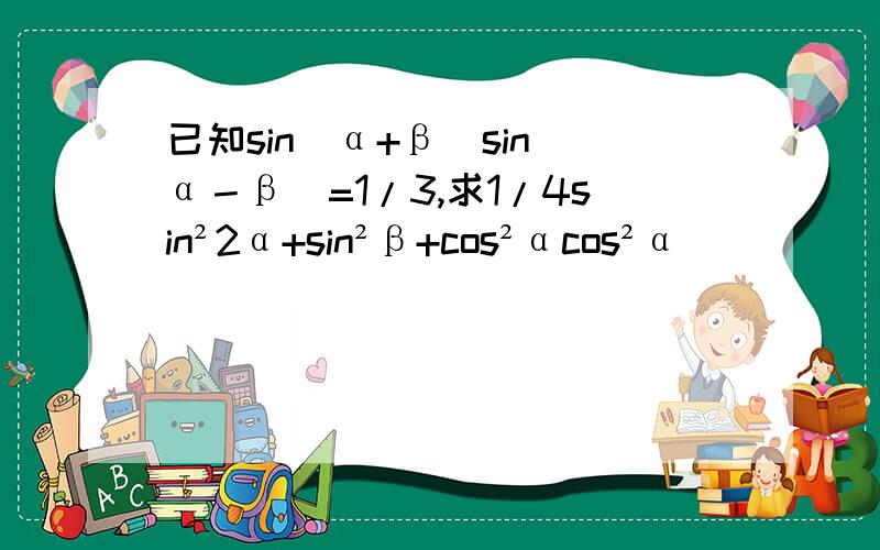 已知sin(α+β)sin(α－β)=1/3,求1/4sin²2α+sin²β+cos²αcos²α