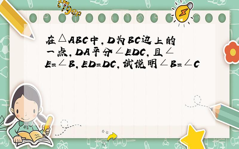 在△ABC中,D为BC边上的一点,DA平分∠EDC,且∠E=∠B,ED=DC,试说明∠B=∠C