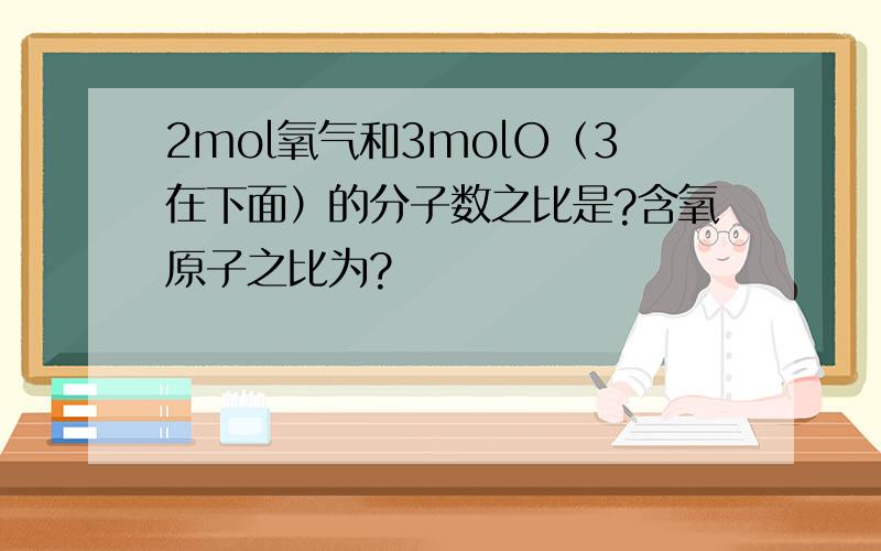2mol氧气和3molO（3在下面）的分子数之比是?含氧原子之比为?