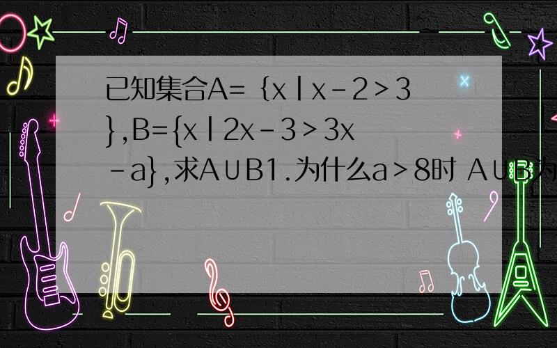 已知集合A=｛x丨x-2＞3},B={x丨2x-3＞3x-a},求A∪B1.为什么a＞8时 A∪B为全体实数2.为什么 a-3≤5那么A∪B={x|x＜a-3或x＞5}