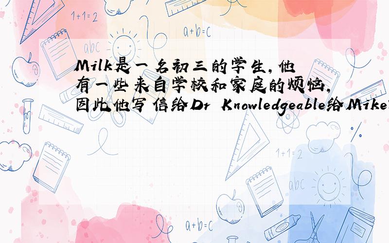 Milk是一名初三的学生,他有一些来自学校和家庭的烦恼,因此他写信给Dr Knowledgeable给Mike写封回信,给他提议提示：（1）Not get along well with his classmates(2）Not good at math(3)No time to watch TV or play comput