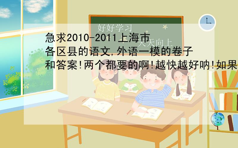 急求2010-2011上海市各区县的语文,外语一模的卷子和答案!两个都要的啊!越快越好呐!如果有更先的也可以给我的!好人会有好报的1``~