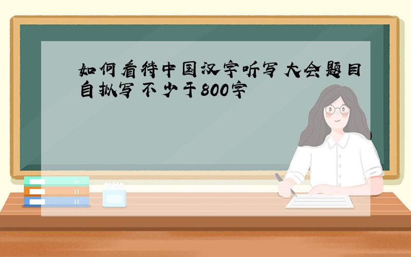 如何看待中国汉字听写大会题目自拟写不少于800字
