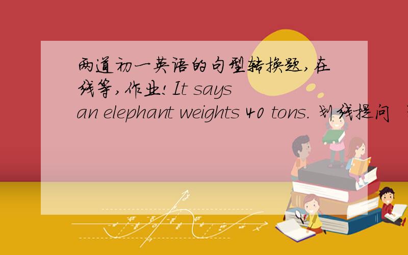 两道初一英语的句型转换题,在线等,作业!It says an elephant weights 40 tons. 划线提问  划线部分：40 tons                            ________Mother bought some food as well as drinks for the party.改为同义句希望精通英