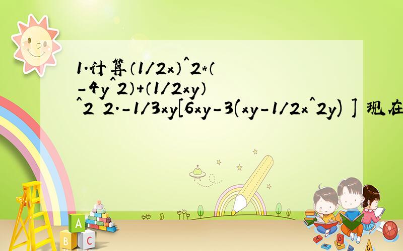 1.计算（1/2x）^2*（-4y^2）+（1/2xy）^2 2.-1/3xy[6xy-3(xy-1/2x^2y) ] 现在就要,第一题：计算（1/2x）^2*（-4y^2）+（1/2xy）^2 第二题：-1/3xy[6xy-3(xy-1/2x^2y) ]