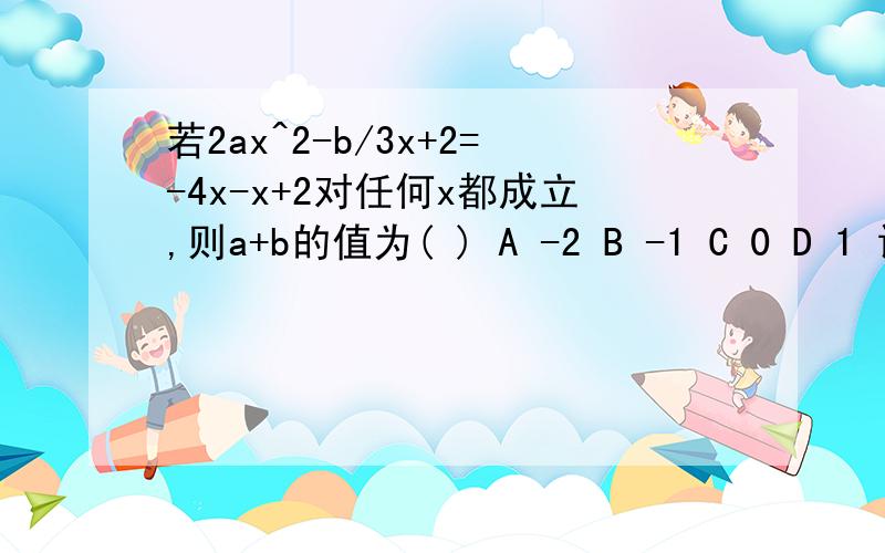 若2ax^2-b/3x+2=-4x-x+2对任何x都成立,则a+b的值为( ) A -2 B -1 C 0 D 1 请讲一下解析过程