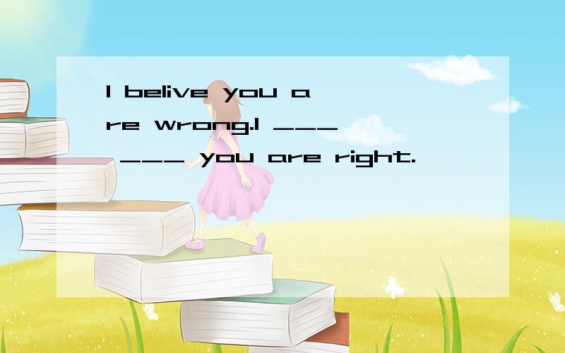 I belive you are wrong.I ___ ___ you are right.