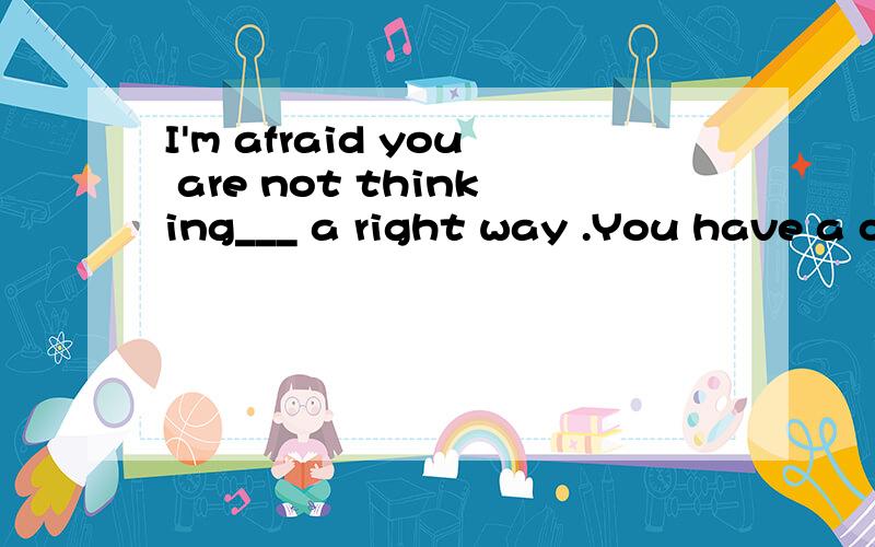 I'm afraid you are not thinking___ a right way .You have a completely wrong idea!A.by;B.on;C.from;D.in