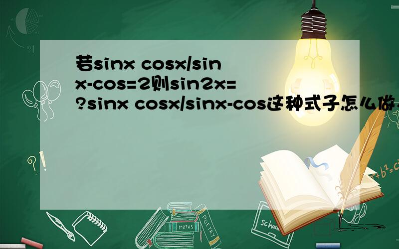 若sinx cosx/sinx-cos=2则sin2x=?sinx cosx/sinx-cos这种式子怎么做、有什么公式么?不是很理解.