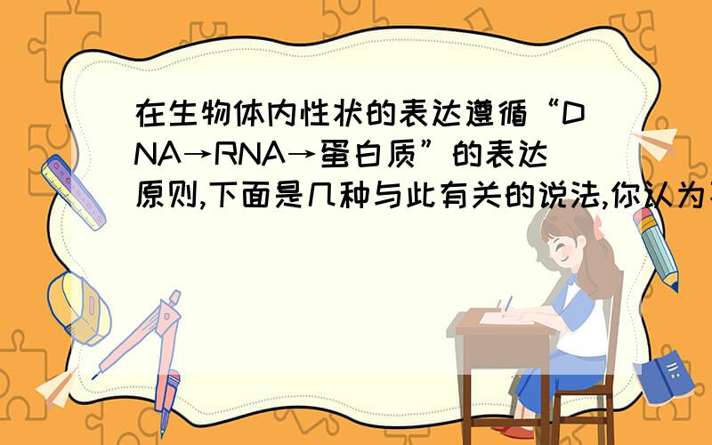 在生物体内性状的表达遵循“DNA→RNA→蛋白质”的表达原则,下面是几种与此有关的说法,你认为不正确的是：（ ）A.在细胞的一生中,DNA不变,RNA和蛋白质分子是变化的B.“DNA→RNA”,一般是在细