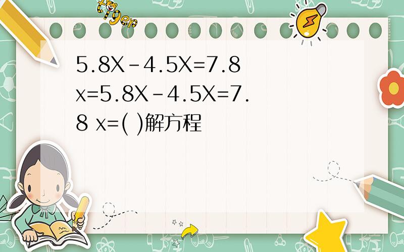 5.8X-4.5X=7.8 x=5.8X-4.5X=7.8 x=( )解方程