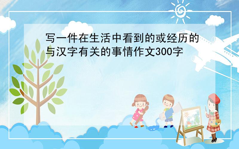 写一件在生活中看到的或经历的与汉字有关的事情作文300字