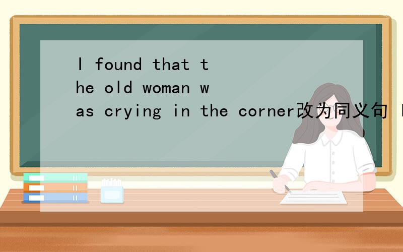I found that the old woman was crying in the corner改为同义句 I found ____ ___ ___ ___in the corner