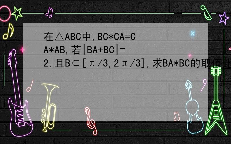 在△ABC中,BC*CA=CA*AB,若|BA+BC|=2,且B∈[π/3,2π/3],求BA*BC的取值此题提到的线段都是向量