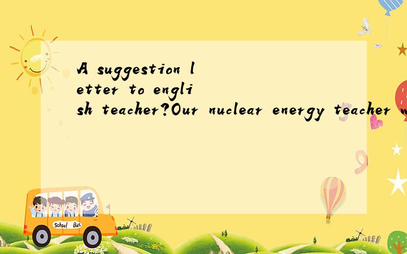A suggestion letter to english teacher?Our nuclear energy teacher want us to give him some suggestions about his class and teaching methods.i will very appreciate your help.Thanks a billion!