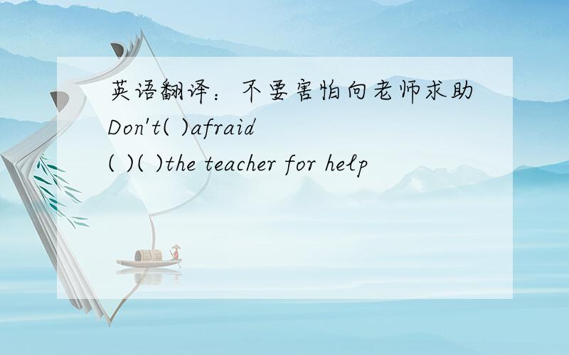 英语翻译：不要害怕向老师求助Don't( )afraid( )( )the teacher for help
