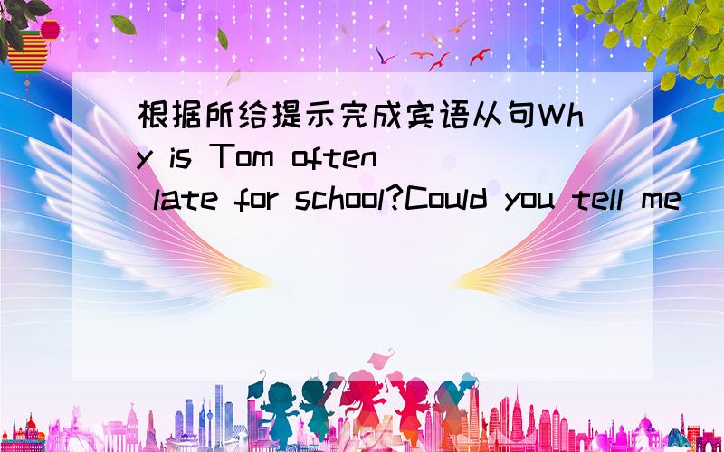 根据所给提示完成宾语从句Why is Tom often late for school?Could you tell me ( )