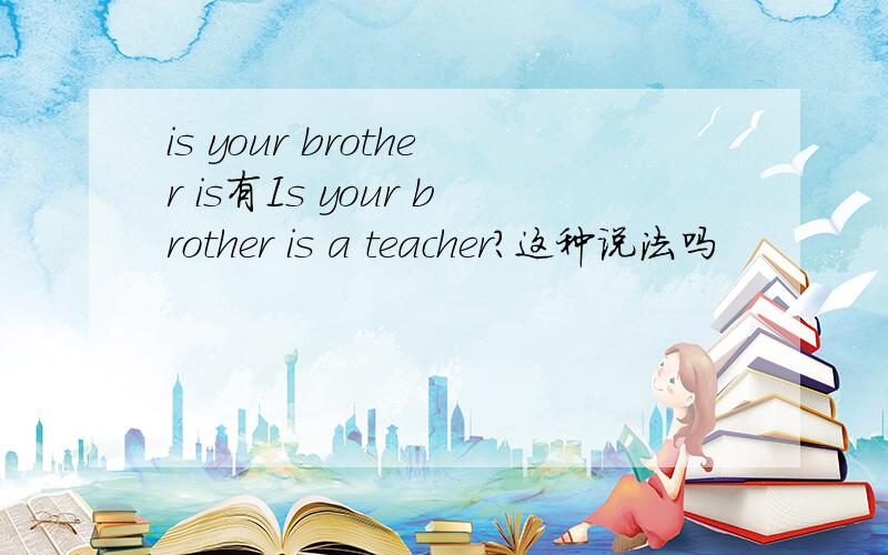 is your brother is有Is your brother is a teacher?这种说法吗