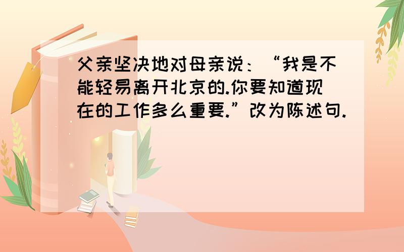父亲坚决地对母亲说：“我是不能轻易离开北京的.你要知道现在的工作多么重要.”改为陈述句.