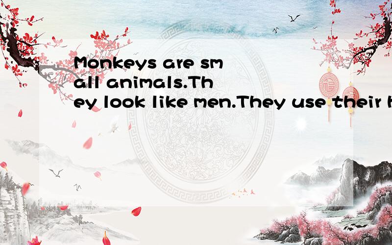Monkeys are small animals.They look like men.They use their hands and feet to hold things and climb tree s.They are very quick in climbing and running.So other animals cannot catch them easily.But monkeys cannot live without trees and forests,because