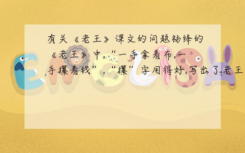 有关《老王》课文的问题杨绛的《老王》中,“一手拿着布,一手攥着钱”,“攥”字用得好,写出了老王拿钱时的激动心情,他为什么激动?