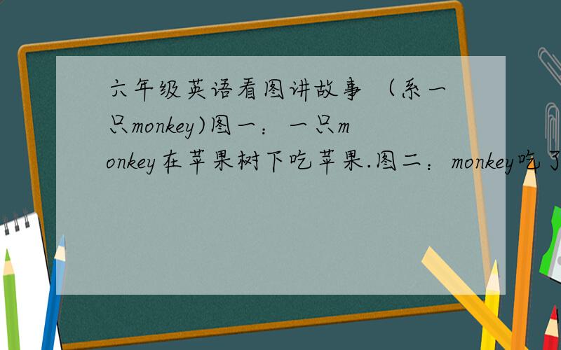 六年级英语看图讲故事 （系一只monkey)图一：一只monkey在苹果树下吃苹果.图二：monkey吃了苹果肚子疼.图三：monkey的妈妈带他去山羊医生.图四：山羊医生叫monkey吃一些药和喝些热茶.