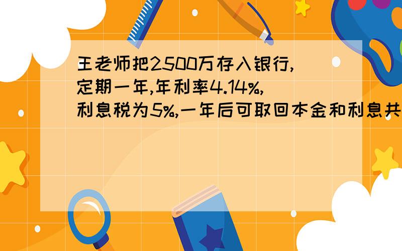 王老师把2500万存入银行,定期一年,年利率4.14%,利息税为5%,一年后可取回本金和利息共多少元