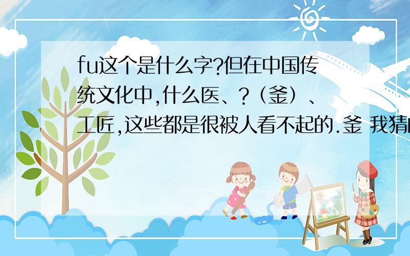 fu这个是什么字?但在中国传统文化中,什么医、?（釜）、工匠,这些都是很被人看不起的.釜 我猜的 这个fu是什么字啊?
