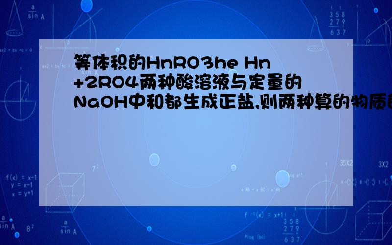 等体积的HnRO3he Hn+2RO4两种酸溶液与定量的NaOH中和都生成正盐,则两种算的物质的量浓度比?A n：（n+2） B 1：1 C 1：（n+2） D （n+2）：n