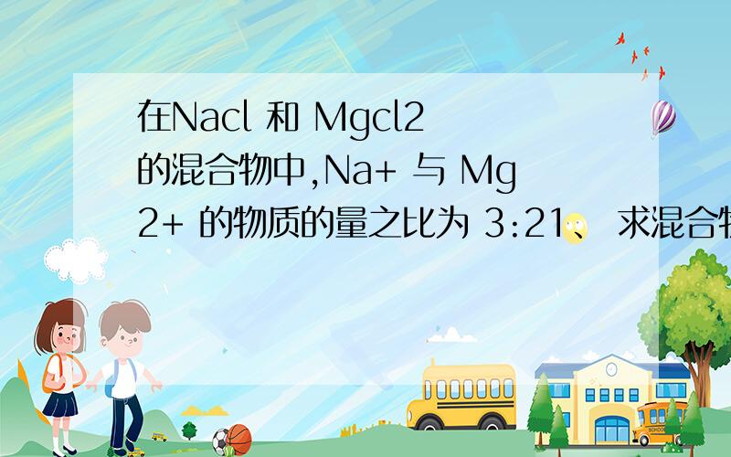 在Nacl 和 Mgcl2 的混合物中,Na+ 与 Mg2+ 的物质的量之比为 3:21、 求混合物中两物质的质量比2、如果混合物中共有28mol Cl 侧混合物中氯化钠和氯化镁的质量各是多少3、若在 2 的混合物中加入过量