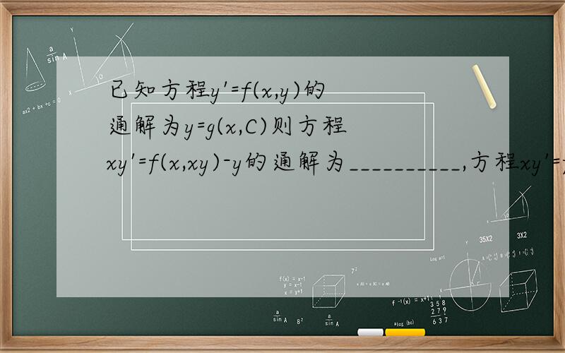 已知方程y'=f(x,y)的通解为y=g(x,C)则方程xy'=f(x,xy)-y的通解为__________,方程xy'=f(lnx,y)的通解为____________.标答为：y=(1/x)*g(x,C);y=g(lnx,C)麻烦写下过程~~~~~~~~~~~~~~~谢谢~~~~~~~~~~