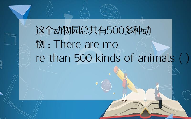 这个动物园总共有500多种动物：There are more than 500 kinds of animals ( ) （ ）in the zoo.