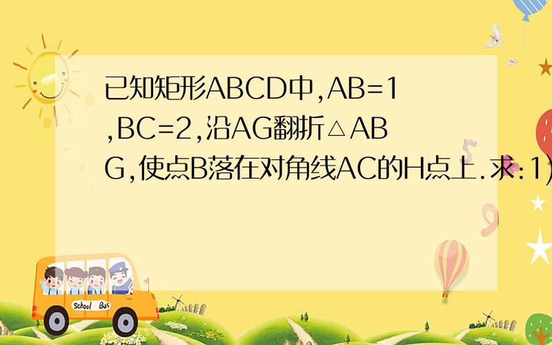 已知矩形ABCD中,AB=1,BC=2,沿AG翻折△ABG,使点B落在对角线AC的H点上.求:1) BG的长 2)△CGH的面积就是沿AG翻折