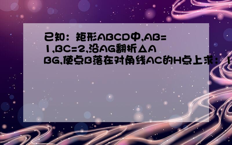 已知：矩形ABCD中,AB=1,BC=2,沿AG翻折△ABG,使点B落在对角线AC的H点上求：1）、BG的长2）、△CGH的面积