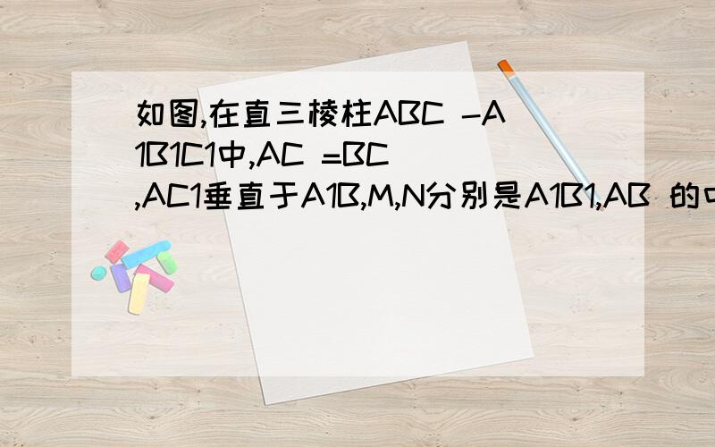 如图,在直三棱柱ABC -A1B1C1中,AC =BC ,AC1垂直于A1B,M,N分别是A1B1,AB 的中点.求证：（1)C1M垂...如图,在直三棱柱ABC -A1B1C1中,AC =BC ,AC1垂直于A1B,M,N分别是A1B1,AB 的中点.求证：（1)C1M垂直于平面AA1B1B.(3)平
