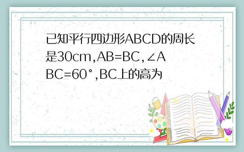 已知平行四边形ABCD的周长是30cm,AB=BC,∠ABC=60°,BC上的高为